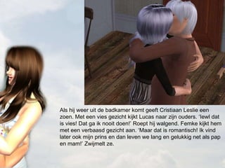 Als hij weer uit de badkamer komt geeft Cristiaan Leslie een zoen. Met een vies gezicht kijkt Lucas naar zijn ouders. ‘Iewl dat is vies! Dat ga ik nooit doen!’ Roept hij walgend. Femke kijkt hem met een verbaasd gezicht aan. ‘Maar dat is romantisch! Ik vind later ook mijn prins en dan leven we lang en gelukkig net als pap en mam!’ Zwijmelt ze. 