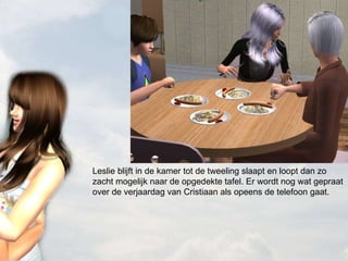 Leslie blijft in de kamer tot de tweeling slaapt en loopt dan zo zacht mogelijk naar de opgedekte tafel. Er wordt nog wat gepraat over de verjaardag van Cristiaan als opeens de telefoon gaat. 