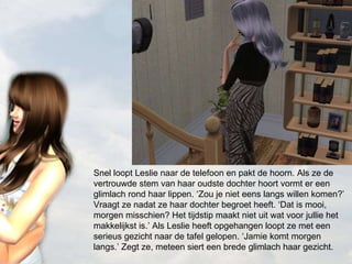 Snel loopt Leslie naar de telefoon en pakt de hoorn. Als ze de vertrouwde stem van haar oudste dochter hoort vormt er een glimlach rond haar lippen. ‘Zou je niet eens langs willen komen?’ Vraagt ze nadat ze haar dochter begroet heeft. ‘Dat is mooi, morgen misschien? Het tijdstip maakt niet uit wat voor jullie het makkelijkst is.’ Als Leslie heeft opgehangen loopt ze met een serieus gezicht naar de tafel gelopen. ‘Jamie komt morgen langs.’ Zegt ze, meteen siert een brede glimlach haar gezicht. 