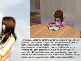 Femke is de volgende ochtend als eerste wakker en smeert een boterham voor haarzelf. Ze pakt een overgebleven spiegelei en legt deze zorgvuldig op het plakje ham. Met gemengde gevoelens gaat ze aan de tafel zitten en denkt ze aan wat er vandaag zou gaan gebeuren, haar zus zal ze eindelijk echt ontmoeten. Ze heeft alleen nog maar vage herinneringen over haar en kan niet wachten om haar te zien, maar toch weet ze dat Jamie ook wel fouten heeft gemaakt en is ze teleurgesteld. 