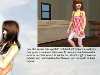 Ook al is ze wat teleurgesteld toch besluit Femke speciaal voor haar grote zus nieuwe kleren aan te doen en haar haren extra mooi te vlechten. Als ze de badkamer uitkomt krijgt ze lovende reacties van haar familieleden. Stralend van trots pakt ze haar rugzak.  