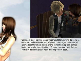 ‘ Jamie, je moet het niet langer meer uitstellen, ik vind dat je nu je ouders moet bellen voor een afspraak om morgen daarheen te gaan.’ Zegt Olivier als ze die avond romantisch op een bankje buiten het studentenhuis zitten. ‘En geen gemaar.’ Valt Olivier Jamie in de reden als ze haar mond open wilt doen. 