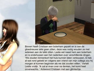 Binnen heeft Cristiaan een boterham gepakt en is aan de gloednieuwe tafel gaan zitten, deze was nodig wouden ze met iedereen aan de tafel zitten. Leslie eet naast hem een boterham en is ondertussen aan het nadenken over verschillende dingen. ‘We zouden binnenkort het huis kunnen laten verbouwen, ik heb al wat rond gebeld en volgens een vriend van mijn collega zou hij morgen al kunnen beginnen als we dat zouden willen.’ Vertelt Leslie vrolijk. ‘Ik zal er even over na denken, het komt heel onverwachts..’ Antwoord Cristiaan met een glimlachje. 