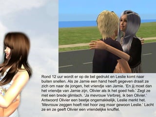 Rond 12 uur wordt er op de bel gedrukt en Leslie komt naar buiten snellen. Als ze Jamie een hand heeft gegeven draait ze zich om naar de jongen, het vriendje van Jamie. ‘En jij moet dan het vriendje van Jamie zijn, Olivier als ik het goed heb.’ Zegt ze met een brede glimlach. ‘Ja mevrouw Verbreij, ik ben Olivier.’ Antwoord Olivier een beetje ongemakkelijk, Leslie merkt het. ‘Mevrouw zeggen hoeft niet hoor zeg maar gewoon Leslie.’ Lacht ze en ze geeft Olivier een vriendelijke knuffel. 