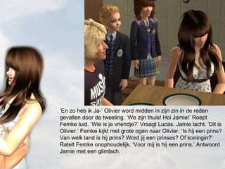 ‘ En zo heb ik Ja-’ Olivier word midden in zijn zin in de reden gevallen door de tweeling. ‘We zijn thuis! Hoi Jamie!’ Roept Femke luid. ‘Wie is je vriendje?’ Vraagt Lucas. Jamie lacht. ‘Dit is Olivier.’ Femke kijkt met grote ogen naar Olivier. ‘Is hij een prins? Van welk land is hij prins? Word jij een prinses? Of koningin?’ Ratelt Femke onophoudelijk. ‘Voor mij is hij een prins.’ Antwoord Jamie met een glimlach. 