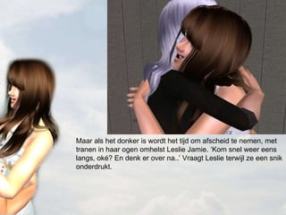 Maar als het donker is wordt het tijd om afscheid te nemen, met tranen in haar ogen omhelst Leslie Jamie. ‘Kom snel weer eens langs, oké? En denk er over na..’ Vraagt Leslie terwijl ze een snik onderdrukt. 