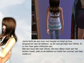 Jamie lacht als een boer met kiespijn en loopt op haar langzaamst naar de telefoon, op de voet gevolgd door Olivier. Er is voor haar geen ontkomen aan. Met een boze blik naar Olivier, die hem alleen maar aan het lachen maakt, pakt ze de telefoon en toetst het nummer van haar ouders in. 
