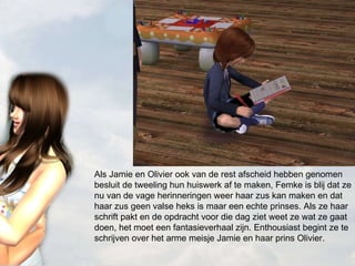 Als Jamie en Olivier ook van de rest afscheid hebben genomen besluit de tweeling hun huiswerk af te maken, Femke is blij dat ze nu van de vage herinneringen weer haar zus kan maken en dat haar zus geen valse heks is maar een echte prinses. Als ze haar schrift pakt en de opdracht voor die dag ziet weet ze wat ze gaat doen, het moet een fantasieverhaal zijn. Enthousiast begint ze te schrijven over het arme meisje Jamie en haar prins Olivier.  