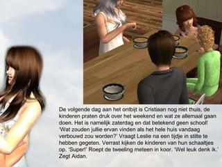 De volgende dag aan het ontbijt is Cristiaan nog niet thuis, de kinderen praten druk over het weekend en wat ze allemaal gaan doen. Het is namelijk zaterdag en dat betekend geen school! ‘Wat zouden jullie ervan vinden als het hele huis vandaag verbouwd zou worden?’ Vraagt Leslie na een tijdje in stilte te hebben gegeten. Verrast kijken de kinderen van hun schaaltjes op. ‘Super!’ Roept de tweeling meteen in koor. ‘Wel leuk denk ik.’ Zegt Aidan. 