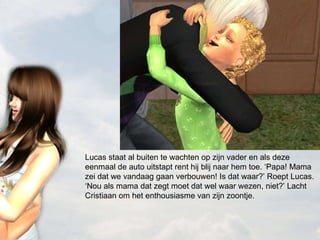 Lucas staat al buiten te wachten op zijn vader en als deze eenmaal de auto uitstapt rent hij blij naar hem toe. ‘Papa! Mama zei dat we vandaag gaan verbouwen! Is dat waar?’ Roept Lucas. ‘Nou als mama dat zegt moet dat wel waar wezen, niet?’ Lacht Cristiaan om het enthousiasme van zijn zoontje.  
