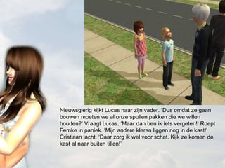 Nieuwsgierig kijkt Lucas naar zijn vader. ‘Dus omdat ze gaan bouwen moeten we al onze spullen pakken die we willen houden?’ Vraagt Lucas. ‘Maar dan ben ik iets vergeten!’ Roept Femke in paniek. ‘Mijn andere kleren liggen nog in de kast!’ Cristiaan lacht. ‘Daar zorg ik wel voor schat. Kijk ze komen de kast al naar buiten tillen!’ 