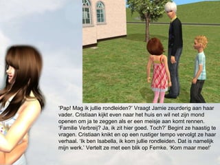 ‘ Pap! Mag ik jullie rondleiden?’ Vraagt Jamie zeurderig aan haar vader. Cristiaan kijkt even naar het huis en wil net zijn mond openen om ja te zeggen als er een meisje aan komt rennen. ‘Familie Verbreij? Ja, ik zit hier goed. Toch?’ Begint ze haastig te vragen. Cristiaan knikt en op een rustiger tempo vervolgt ze haar verhaal. ‘Ik ben Isabella, ik kom jullie rondleiden. Dat is namelijk mijn werk.’ Vertelt ze met een blik op Femke. ‘Kom maar mee!’ 