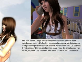 ‘ Hoi met Jamie.’ Zegt ze als de telefoon aan de andere kant wordt opgenomen. Ze luistert aandachtig en antwoord dan op de vraag van de persoon aan de andere kant van de lijn. ‘Ja dat wou ik net vragen.’ Olivier glimlacht en loopt naar de slaapkamer van Jamie, hij weet dat Jamie er niet meer onderuit kan komen nu. 
