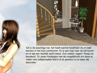 ‘ Dit is de prachtige hal, het heeft warme houttinten die in veel kamers in het huis voorkomen. Er is een trap naar de hal boven en er ligt een heerlijk zacht kleed. Dus voeten vegen!’ Roept ze bevelend. ‘Er staan fotolijstjes met de mogelijkheid om deze te vullen met zelfgemaakte foto’s of ze gewoon zo te laten als decoratie.’ 