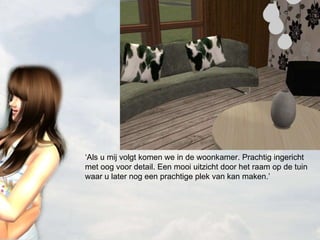 ‘ Als u mij volgt komen we in de woonkamer. Prachtig ingericht met oog voor detail. Een mooi uitzicht door het raam op de tuin waar u later nog een prachtige plek van kan maken.’ 