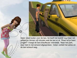 Aidan staat buiten voor de taxi, hij heeft het bedrijf nog maar net gebeld en binnen vijf minuten was de taxi er al. Waar wil je heen jongen? Vraagt de taxi-chauffeuse vriendelijk. Naar het park, daar heb ik met iemand afgesproken. Aidan verteld het adres en de taxi scheurt weg.  