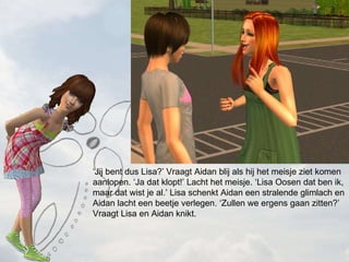  Jij bent dus Lisa? Vraagt Aidan blij als hij het meisje ziet komen aanlopen. Ja dat klopt! Lacht het meisje. Lisa Oosen dat ben ik, maar dat wist je al. Lisa schenkt Aidan een stralende glimlach en Aidan lacht een beetje verlegen. Zullen we ergens gaan zitten? Vraagt Lisa en Aidan knikt. 