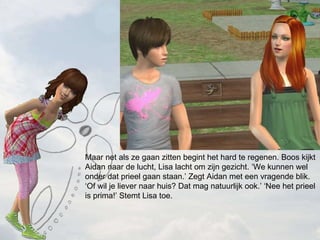 Maar net als ze gaan zitten begint het hard te regenen. Boos kijkt Aidan naar de lucht, Lisa lacht om zijn gezicht. We kunnen wel onder dat prieel gaan staan. Zegt Aidan met een vragende blik. Of wil je liever naar huis? Dat mag natuurlijk ook. Nee het prieel is prima! Stemt Lisa toe. 