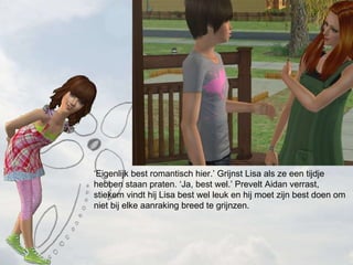  Eigenlijk best romantisch hier. Grijnst Lisa als ze een tijdje hebben staan praten. Ja, best wel. Prevelt Aidan verrast, stiekem vindt hij Lisa best wel leuk en hij moet zijn best doen om niet bij elke aanraking breed te grijnzen. 