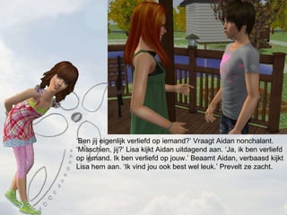  Ben jij eigenlijk verliefd op iemand? Vraagt Aidan nonchalant. Misschien, jij? Lisa kijkt Aidan uitdagend aan. Ja, ik ben verliefd op iemand. Ik ben verliefd op jouw. Beaamt Aidan, verbaasd kijkt Lisa hem aan. Ik vind jou ook best wel leuk. Prevelt ze zacht. 