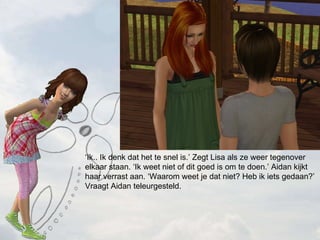  Ik.. Ik denk dat het te snel is. Zegt Lisa als ze weer tegenover elkaar staan. Ik weet niet of dit goed is om te doen. Aidan kijkt haar verrast aan. Waarom weet je dat niet? Heb ik iets gedaan? Vraagt Aidan teleurgesteld. 