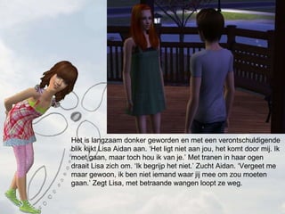 Het is langzaam donker geworden en met een verontschuldigende blik kijkt Lisa Aidan aan. Het ligt niet aan jou, het komt door mij. Ik moet gaan, maar toch hou ik van je. Met tranen in haar ogen draait Lisa zich om. Ik begrijp het niet. Zucht Aidan. Vergeet me maar gewoon, ik ben niet iemand waar jij mee om zou moeten gaan. Zegt Lisa, met betraande wangen loopt ze weg. 