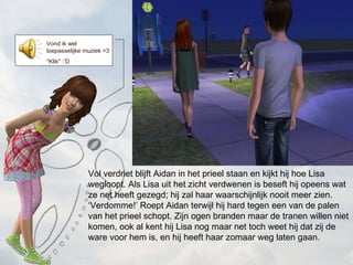 Vol verdriet blijft Aidan in het prieel staan en kijkt hij hoe Lisa wegloopt. Als Lisa uit het zicht verdwenen is beseft hij opeens wat ze net heeft gezegd; hij zal haar waarschijnlijk nooit meer zien.  Verdomme! Roept Aidan terwijl hij hard tegen een van de palen van het prieel schopt. Zijn ogen branden maar de tranen willen niet komen, ook al kent hij Lisa nog maar net toch weet hij dat zij de ware voor hem is, en hij heeft haar zomaar weg laten gaan. Vond ik wel toepasselijke muziek =3 *Klik* :D 