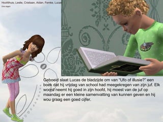 Geboeid slaat Lucas de bladzijde om van Ufo of illusie? een boek dat hij vrijdag van school had meegekregen van zijn juf. Elk woord neemt hij goed in zijn hoofd, hij moest van de juf op maandag er een kleine samenvatting van kunnen geven en hij wou graag een goed cijfer. Hoofdhuis; Leslie, Cristiaan, Aidan, Femke, Lucas Drie dagen 