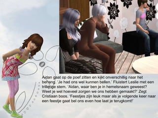 Aidan gaat op de poef zitten en kijkt onverschillig naar het behang. Je had ons wel kunnen bellen. Fluistert Leslie met een trillerige stem. Aidan, waar ben je in hemelsnaam geweest? Weet je wel hoeveel zorgen we ons hebben gemaakt? Zegt Cristiaan boos. Feestjes zijn leuk maar als je volgende keer naar een feestje gaat bel ons even hoe laat je terugkomt! 