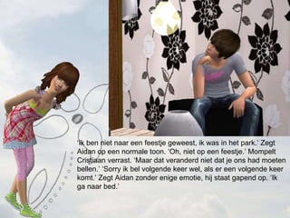  Ik ben niet naar een feestje geweest, ik was in het park. Zegt Aidan op een normale toon. Oh, niet op een feestje. Mompelt Cristiaan verrast. Maar dat veranderd niet dat je ons had moeten bellen. Sorry ik bel volgende keer wel, als er een volgende keer komt. Zegt Aidan zonder enige emotie, hij staat gapend op. Ik ga naar bed. 