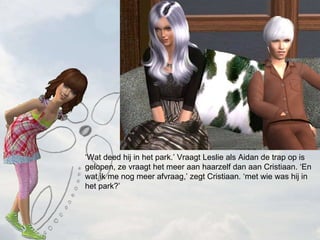  Wat deed hij in het park. Vraagt Leslie als Aidan de trap op is gelopen, ze vraagt het meer aan haarzelf dan aan Cristiaan. En wat ik me nog meer afvraag, zegt Cristiaan. met wie was hij in het park? 