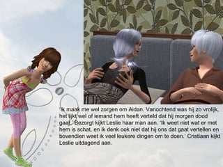  Ik maak me wel zorgen om Aidan. Vanochtend was hij zo vrolijk, het lijkt wel of iemand hem heeft verteld dat hij morgen dood gaat. Bezorgt kijkt Leslie haar man aan. Ik weet niet wat er met hem is schat, en ik denk ook niet dat hij ons dat gaat vertellen en bovendien weet ik veel leukere dingen om te doen. Cristiaan kijkt Leslie uitdagend aan. 
