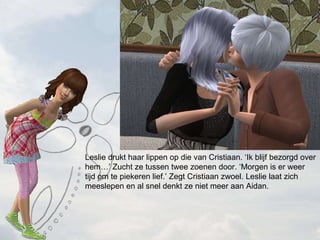 Leslie drukt haar lippen op die van Cristiaan. Ik blijf bezorgd over hem Zucht ze tussen twee zoenen door. Morgen is er weer tijd om te piekeren lief. Zegt Cristiaan zwoel. Leslie laat zich meeslepen en al snel denkt ze niet meer aan Aidan. 
