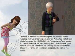 Cristiaan is daarom ook druk bezig met het cadeau van de tweeling, met wat chagrijnig gebrom van Aidan had hij het voor elkaar gekregen dat hij tijdelijk in de logeerkamer zou slapen. Zo kon hij de kamer van de tweeling veranderen in twee grote kamers. De oude kamer van de tweeling en die van Aidan bij elkaar voor Femke en een nieuw aangebouwde kamer voor Lucas. 