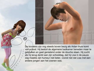 De bouwers zijn nog steeds boven bezig als Aidan thuis komt van school. Hij besluit de algemene badkamer beneden maar te gebruiken en gaat genietend onder de douche staan. Hij zucht als hij terug denkt aan zijn schooldag, dat hij Lisa in de pauze zag maakte zijn humeur niet beter, vooral niet dat Lisa met een andere jongen aan het zoenen was.  