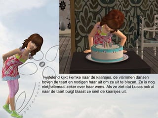Twijfelend kijkt Femke naar de kaarsjes, de vlammen dansen boven de taart en nodigen haar uit om ze uit te blazen. Ze is nog niet helemaal zeker over haar wens. Als ze ziet dat Lucas ook al naar de taart buigt blaast ze snel de kaarsjes uit. 