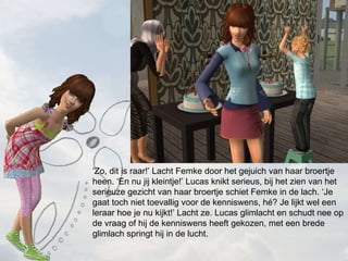  Zo, dit is raar! Lacht Femke door het gejuich van haar broertje heen. En nu jij kleintje! Lucas knikt serieus, bij het zien van het serieuze gezicht van haar broertje schiet Femke in de lach. Je gaat toch niet toevallig voor de kenniswens, h? Je lijkt wel een leraar hoe je nu kijkt! Lacht ze. Lucas glimlacht en schudt nee op de vraag of hij de kenniswens heeft gekozen, met een brede glimlach springt hij in de lucht.  