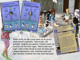Aidan komt net als Lucas weer op de grond staat binnen wandelen. Net te laat, wat jammer. Zegt hij sarcastisch, Femke merkt zijn toon en rolt met haar ogen. Niet te laat voor taart. Zegt Leslie terwijl ze naar de twee grote verjaardagstaarten wijst. Iedereen pakt een stuk behalve Cristiaan die moe naar bed gaat. Rockgod worden Gameontwerpster worden 