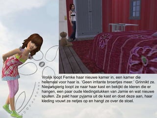 Vrolijk loopt Femke haar nieuwe kamer in, een kamer die helemaal voor haar is. Geen irritante broertjes meer. Grinnikt ze. Nieuwsgierig loopt ze naar haar kast en bekijkt de kleren die er hangen, een paar oude kledingstukken van Jamie en wat nieuwe spullen. Ze pakt haar pyjama uit de kast en doet deze aan, haar kleding vouwt ze netjes op en hangt ze over de stoel. 