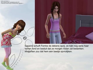 Gapend schuift Femke de dekens opzij, ze kijkt nog eens haar kamer rond en besluit dat ze morgen Aidan zal bedanken. Misschien zou dat hem een beetje opvrolijken. Ik hou van Femke <3 Ook al heeft ze maar 3 aardigheids punten XD Ik beschrijf Femke als een te aardig persoon eigenlijk :O   