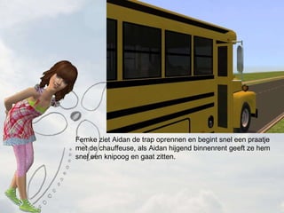 Femke ziet Aidan de trap oprennen en begint snel een praatje met de chauffeuse, als Aidan hijgend binnenrent geeft ze hem snel een knipoog en gaat zitten. 