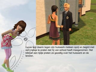 Lucas legt daarin tegen zijn huiswerk meteen opzij en begint met een meisje te praten dat hij van school heeft meegenomen. Het klikt en een tijdje praten ze gezellig over het huiswerk en de leraren. 
