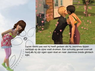 Lucas merkt pas wat hij heeft gedaan als hij Jasmines lippen zachtjes op de zijne voelt drukken. Een schuldig gevoel overvalt hem als hij zijn ogen open doet en naar Jasmines brede glimlach kijkt. 