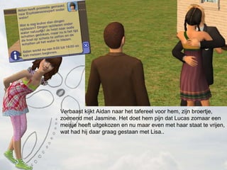 Verbaast kijkt Aidan naar het tafereel voor hem, zijn broertje, zoenend met Jasmine. Het doet hem pijn dat Lucas zomaar een meisje heeft uitgekozen en nu maar even met haar staat te vrijen, wat had hij daar graag gestaan met Lisa.. 