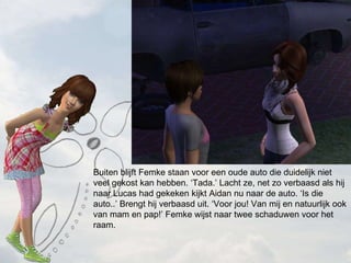 Buiten blijft Femke staan voor een oude auto die duidelijk niet veel gekost kan hebben. Tada. Lacht ze, net zo verbaasd als hij naar Lucas had gekeken kijkt Aidan nu naar de auto. Is die auto.. Brengt hij verbaasd uit. Voor jou! Van mij en natuurlijk ook van mam en pap! Femke wijst naar twee schaduwen voor het raam. 