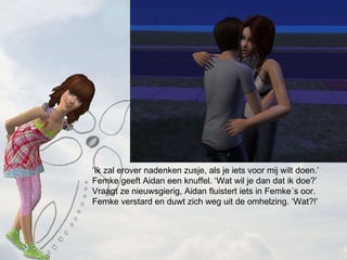  Ik zal erover nadenken zusje, als je iets voor mij wilt doen. Femke geeft Aidan een knuffel. Wat wil je dan dat ik doe? Vraagt ze nieuwsgierig, Aidan fluistert iets in Femke?s oor. Femke verstard en duwt zich weg uit de omhelzing. Wat?! 