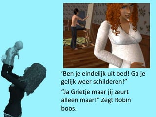 ‘Ben je eindelijk uit bed! Ga je
gelijk weer schilderen!”
“Ja Grietje maar jij zeurt
alleen maar!” Zegt Robin
boos.
 