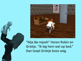 “Mja ike mjoeh” Horen Robin en
Grietje. “Ik leg hem wel op bed.”
Dan loopt Grietje boos weg.
 