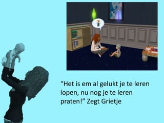 “Het is em al gelukt je te leren
lopen, nu nog je te leren
praten!” Zegt Grietje
 