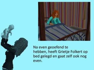 Na even geoefend te
hebben, heeft Grietje Folkert op
bed gelegd en gaat zelf ook nog
even.
 